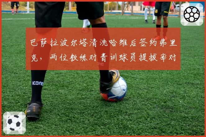 巴萨拉波尔塔清洗哈维后签约弗里克,两位教练对青训球员提拔率对比揭示建队方向