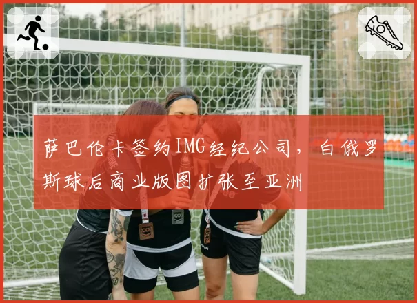 萨巴伦卡签约IMG经纪公司，白俄罗斯球后商业版图扩张至亚洲