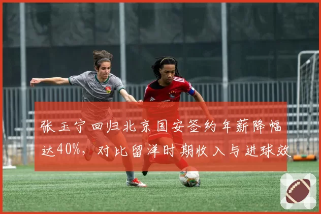 张玉宁回归北京国安签约年薪降幅达40%,对比留洋时期收入与进球效率双跳水