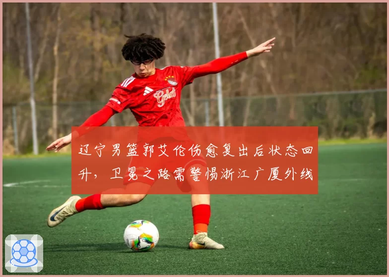 辽宁男篮郭艾伦伤愈复出后状态回升,卫冕之路需警惕浙江广厦外线火力?