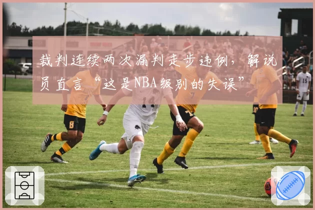 裁判连续两次漏判走步违例，解说员直言“这是NBA级别的失误”