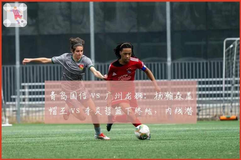 青岛国信 vs 广州龙狮:杨瀚森盖帽王 vs 李炎哲篮下终结,内线潜力股正面交锋