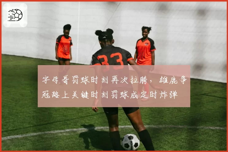 字母哥罚球时刻再次拉胯，雄鹿争冠路上关键时刻罚球成定时炸弹