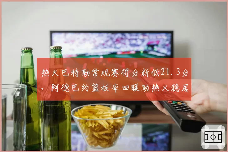 热火巴特勒常规赛得分新低21.3分,阿德巴约篮板率回暖助热火稳居第四