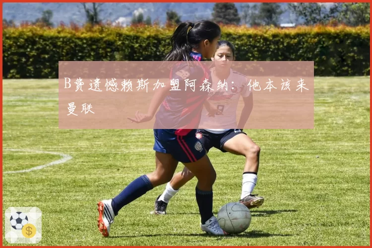 B费遗憾赖斯加盟阿森纳:他本该来曼联