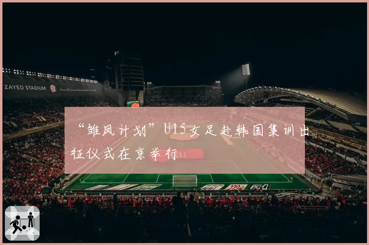 “雏凤计划”U15女足赴韩国集训出征仪式在京举行