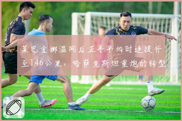 莱巴金娜温网后正手平均时速提升至146公里,哈萨克斯坦重炮的转型成功了吗?