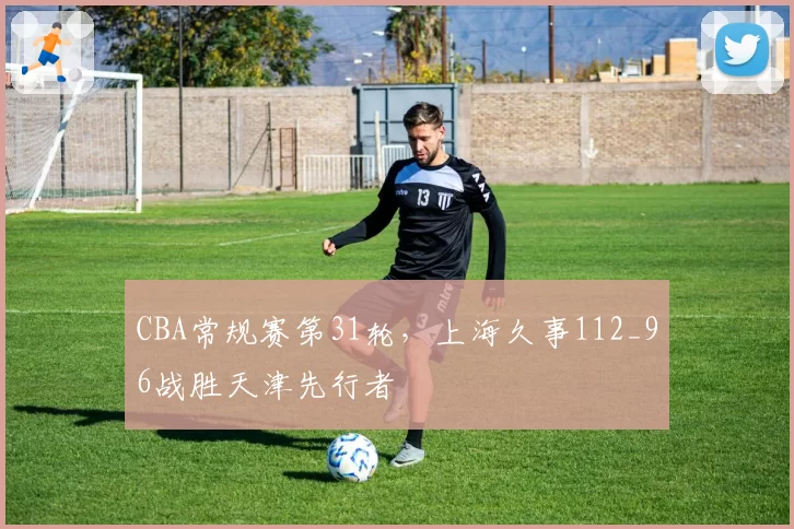 CBA常规赛第31轮，上海久事112_96战胜天津先行者