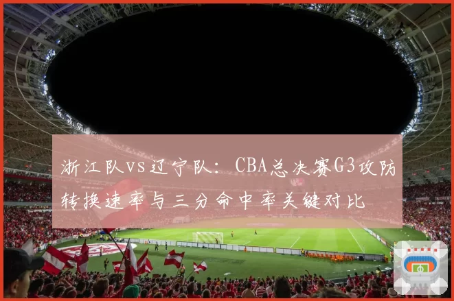 浙江队vs辽宁队：CBA总决赛G3攻防转换速率与三分命中率关键对比
