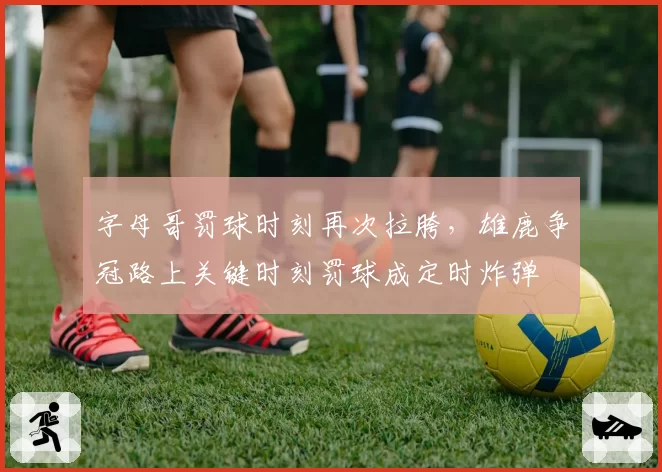 字母哥罚球时刻再次拉胯，雄鹿争冠路上关键时刻罚球成定时炸弹