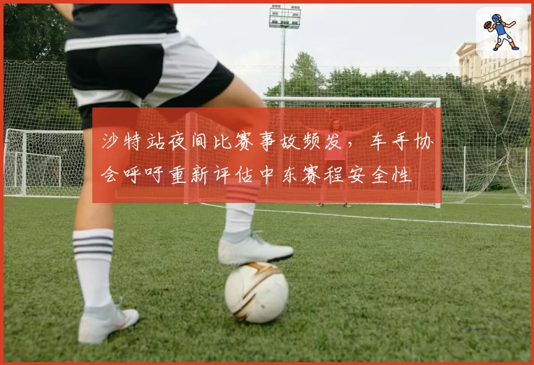 沙特站夜间比赛事故频发,车手协会呼吁重新评估中东赛程安全性