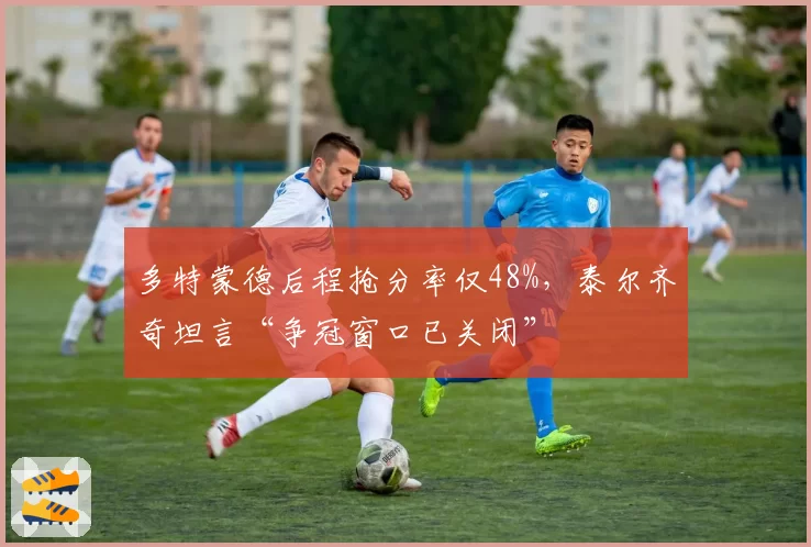 多特蒙德后程抢分率仅48%，泰尔齐奇坦言“争冠窗口已关闭”