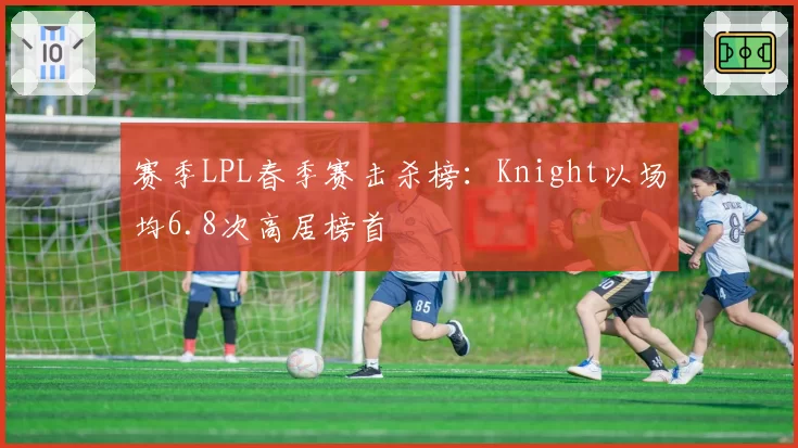 赛季LPL春季赛击杀榜：Knight以场均6.8次高居榜首