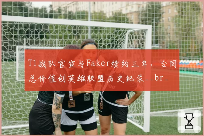 T1战队官宣与Faker续约三年,合同总价值创英雄联盟历史纪录__br_