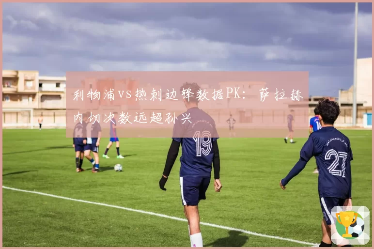 利物浦vs热刺边锋数据PK:萨拉赫内切次数远超孙兴慜